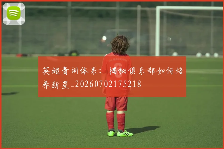 英超青训体系:揭秘俱乐部如何培养新星_20260702175218