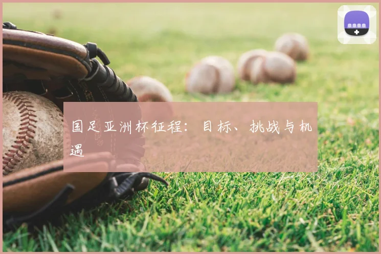 国足亚洲杯征程：目标、挑战与机遇