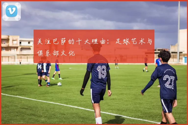 关注巴萨的十大理由：足球艺术与俱乐部文化