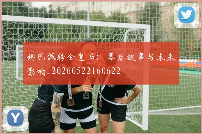 姆巴佩转会皇马:幕后故事与未来影响_20260522160622