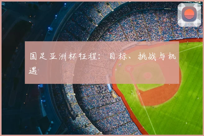 国足亚洲杯征程:目标、挑战与机遇