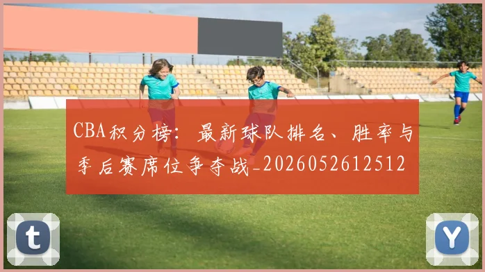 CBA积分榜:最新球队排名、胜率与季后赛席位争夺战_20260526125127